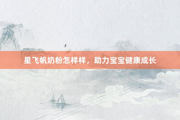 星飞帆奶粉怎样样，助力宝宝健康成长