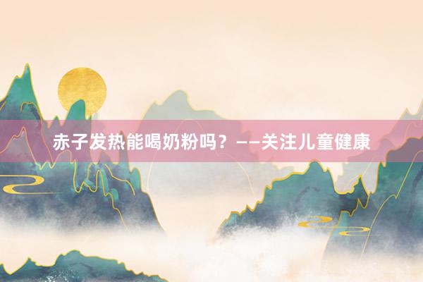 赤子发热能喝奶粉吗？——关注儿童健康