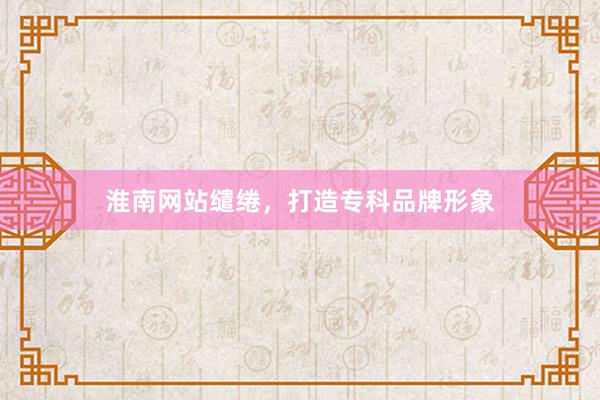 淮南网站缱绻，打造专科品牌形象