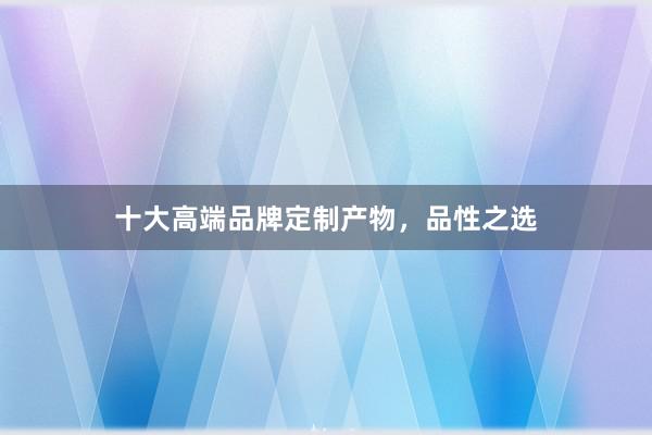 十大高端品牌定制产物，品性之选