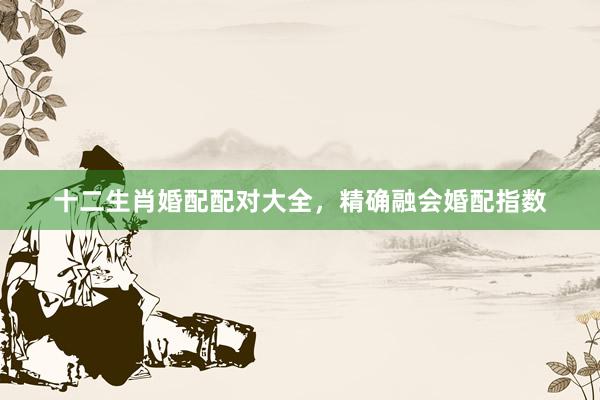 十二生肖婚配配对大全，精确融会婚配指数
