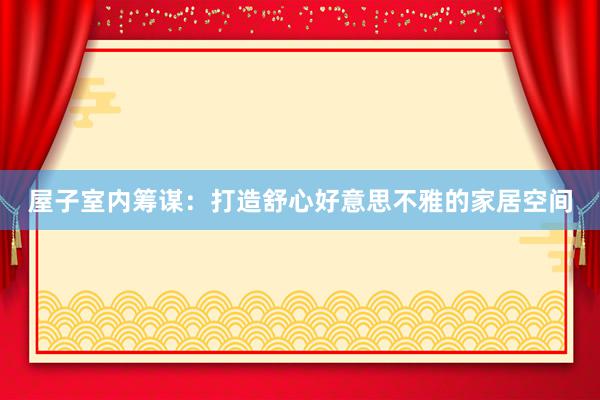 屋子室内筹谋：打造舒心好意思不雅的家居空间
